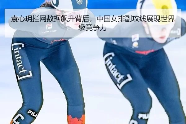 袁心玥拦网数据飙升背后，中国女排副攻线展现世界级竞争力