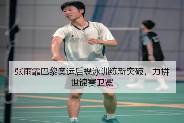 张雨霏巴黎奥运后蝶泳训练新突破，力拼世锦赛卫冕