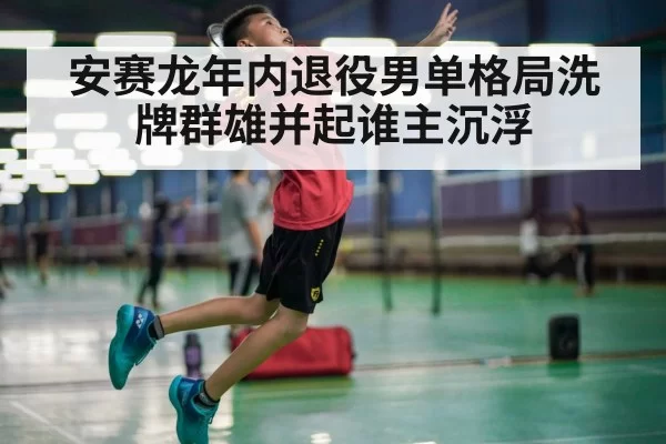 安赛龙年内退役男单格局洗牌群雄并起谁主沉浮