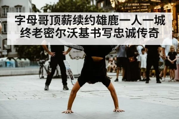 字母哥顶薪续约雄鹿一人一城终老密尔沃基书写忠诚传奇