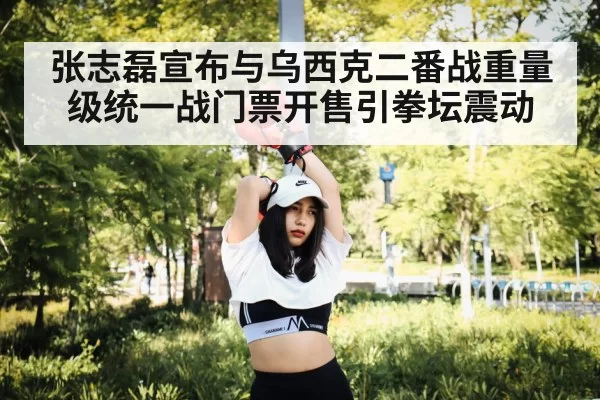 张志磊宣布与乌西克二番战重量级统一战门票开售引拳坛震动